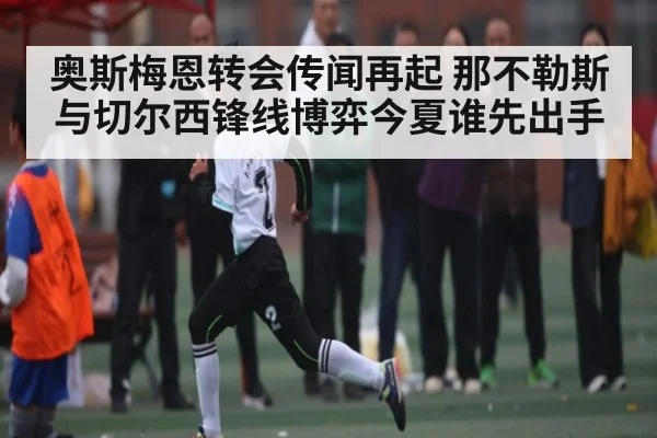 奥斯梅恩转会传闻再起 那不勒斯与切尔西锋线博弈今夏谁先出手
