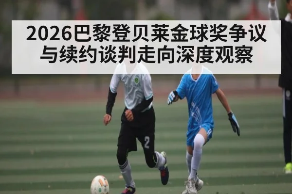 2026巴黎登贝莱金球奖争议与续约谈判走向深度观察