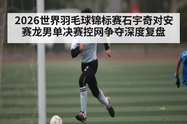 2026世界羽毛球锦标赛石宇奇对安赛龙男单决赛控网争夺深度复盘